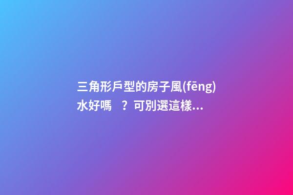 三角形戶型的房子風(fēng)水好嗎？可別選這樣的戶型